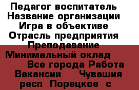 Педагог-воспитатель › Название организации ­ Игра в объективе › Отрасль предприятия ­ Преподавание › Минимальный оклад ­ 15 000 - Все города Работа » Вакансии   . Чувашия респ.,Порецкое. с.